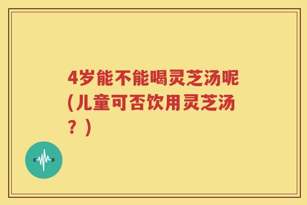 4岁能不能喝灵芝汤呢(儿童可否饮用灵芝汤？)