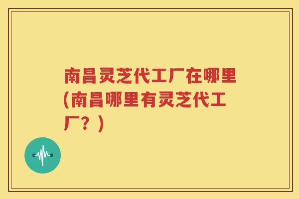 南昌灵芝代工厂在哪里(南昌哪里有灵芝代工厂？)