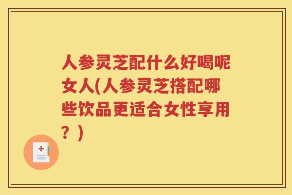 人参灵芝配什么好喝呢女人(人参灵芝搭配哪些饮品更适合女性享用？)