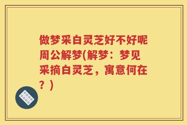 做梦采白灵芝好不好呢周公解梦(解梦：梦见采摘白灵芝，寓意何在？)