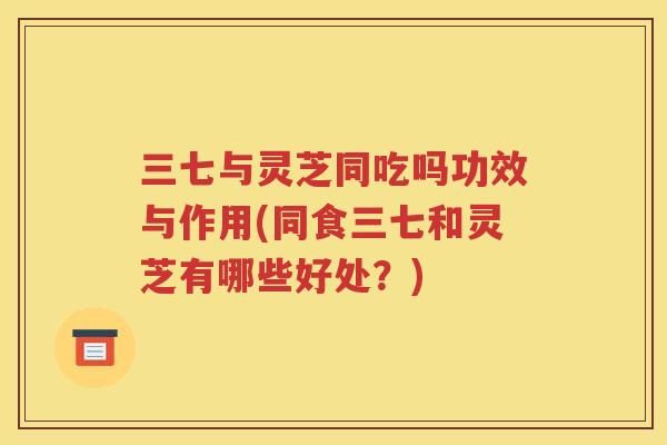 三七与灵芝同吃吗功效与作用(同食三七和灵芝有哪些好处？)
