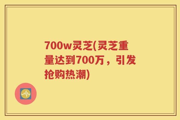700w灵芝(灵芝重量达到700万，引发抢购热潮)
