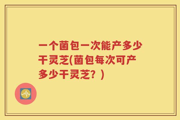 一个菌包一次能产多少干灵芝(菌包每次可产多少干灵芝？)