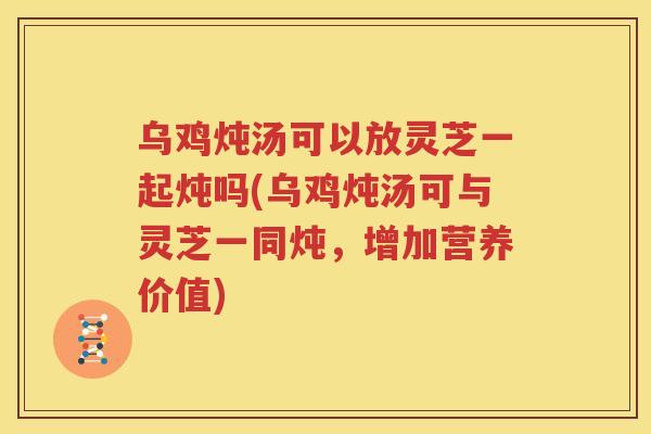 乌鸡炖汤可以放灵芝一起炖吗(乌鸡炖汤可与灵芝一同炖，增加营养价值)