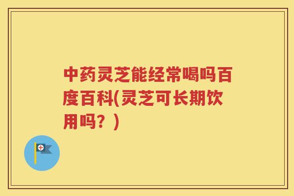 中药灵芝能经常喝吗百度百科(灵芝可长期饮用吗？)