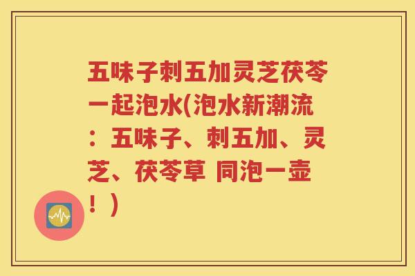 五味子刺五加灵芝茯苓一起泡水(泡水新潮流：五味子、刺五加、灵芝、茯苓草 同泡一壶！)