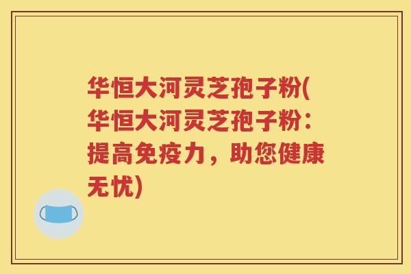 华恒大河灵芝孢子粉(华恒大河灵芝孢子粉：提高免疫力，助您健康无忧)