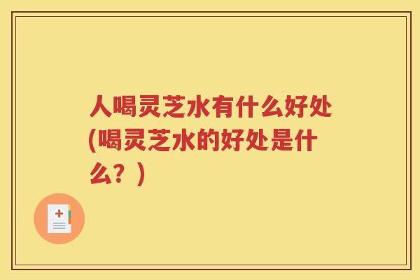 人喝灵芝水有什么好处(喝灵芝水的好处是什么？)
