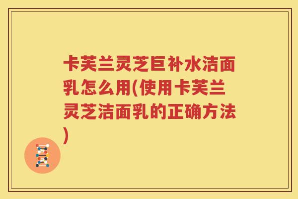 卡芙兰灵芝巨补水洁面乳怎么用(使用卡芙兰灵芝洁面乳的正确方法)