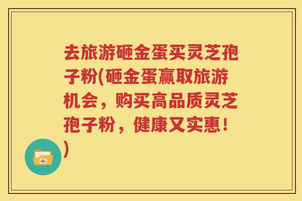 去旅游砸金蛋买灵芝孢子粉(砸金蛋赢取旅游机会，购买高品质灵芝孢子粉，健康又实惠！)