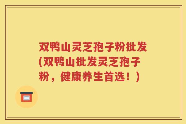 双鸭山灵芝孢子粉批发(双鸭山批发灵芝孢子粉，健康养生首选！)
