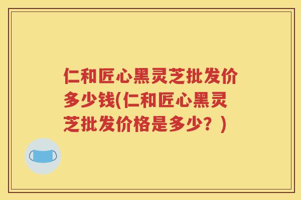 仁和匠心黑灵芝批发价多少钱(仁和匠心黑灵芝批发价格是多少？)