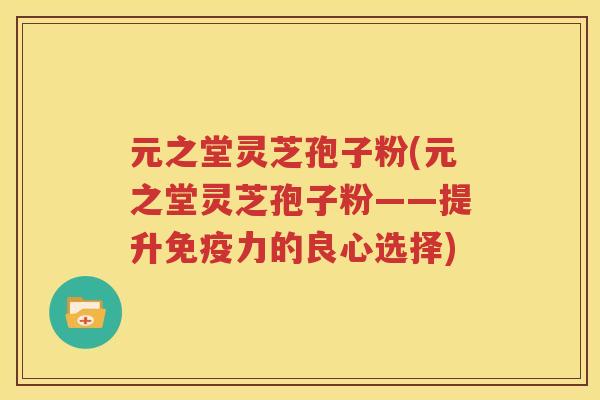 元之堂灵芝孢子粉(元之堂灵芝孢子粉——提升免疫力的良心选择)