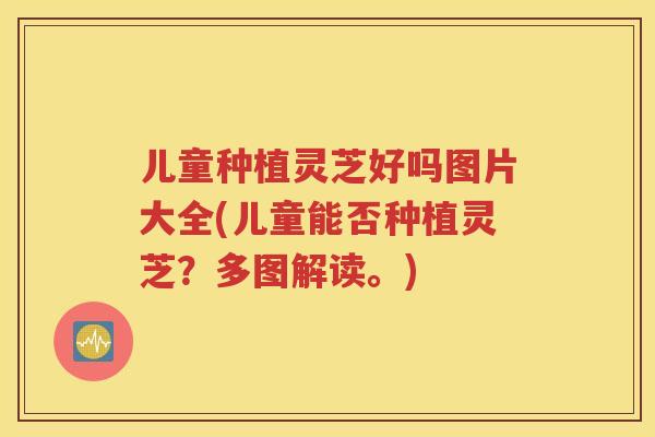 儿童种植灵芝好吗图片大全(儿童能否种植灵芝？多图解读。)