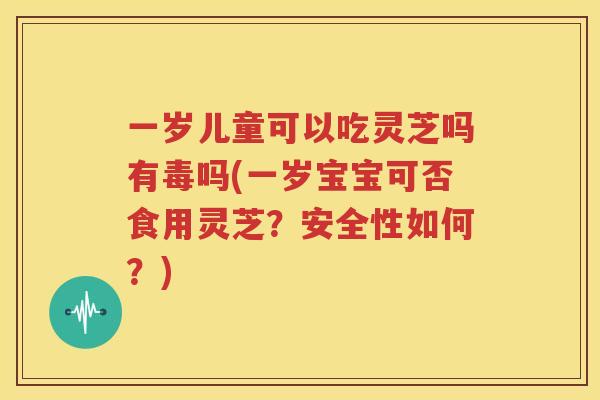 一岁儿童可以吃灵芝吗有毒吗(一岁宝宝可否食用灵芝？安全性如何？)