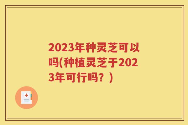 2023年种灵芝可以吗(种植灵芝于2023年可行吗？)