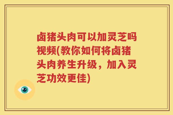 卤猪头肉可以加灵芝吗视频(教你如何将卤猪头肉养生升级，加入灵芝功效更佳)