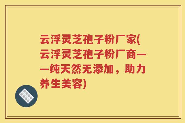 云浮灵芝孢子粉厂家(云浮灵芝孢子粉厂商——纯天然无添加，助力养生美容)