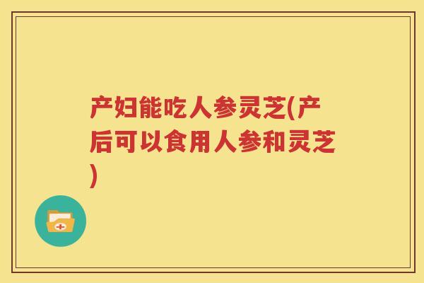 产妇能吃人参灵芝(产后可以食用人参和灵芝)