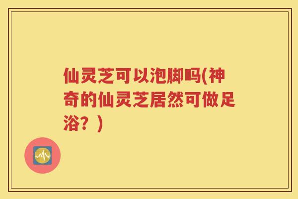 仙灵芝可以泡脚吗(神奇的仙灵芝居然可做足浴？)