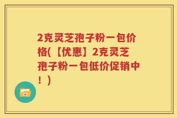 2克灵芝孢子粉一包价格(【优惠】2克灵芝孢子粉一包低价促销中！)
