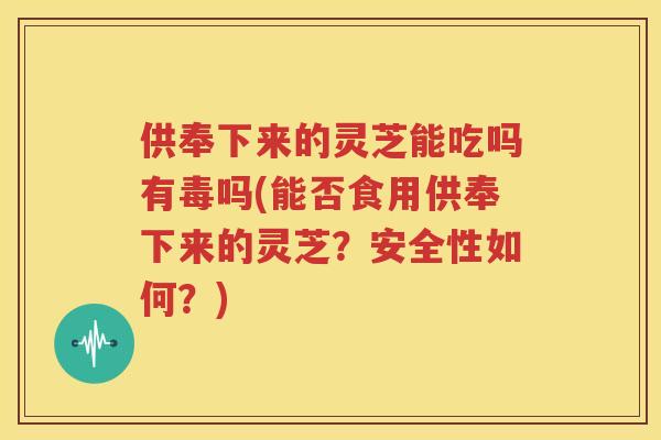 供奉下来的灵芝能吃吗有毒吗(能否食用供奉下来的灵芝？安全性如何？)