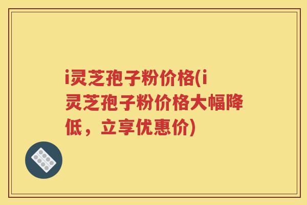 i灵芝孢子粉价格(i灵芝孢子粉价格大幅降低，立享优惠价)