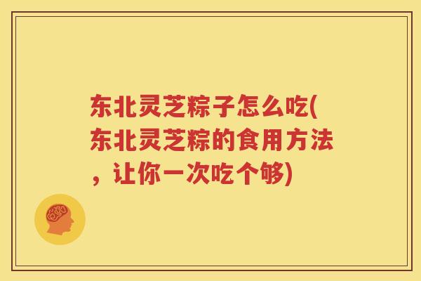 东北灵芝粽子怎么吃(东北灵芝粽的食用方法，让你一次吃个够)