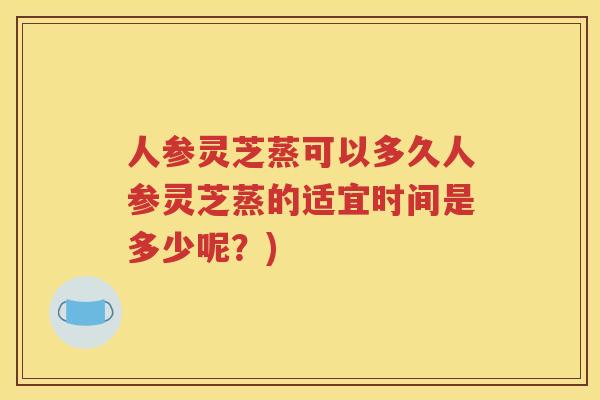 人参灵芝蒸可以多久人参灵芝蒸的适宜时间是多少呢？)
