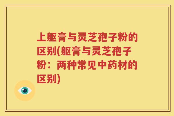 上躯膏与灵芝孢子粉的区别(躯膏与灵芝孢子粉：两种常见中药材的区别)