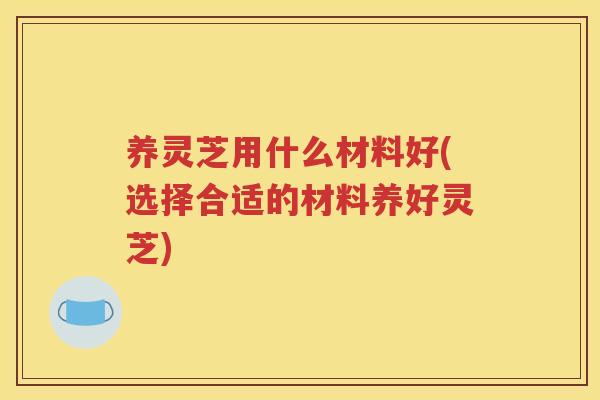 养灵芝用什么材料好(选择合适的材料养好灵芝)