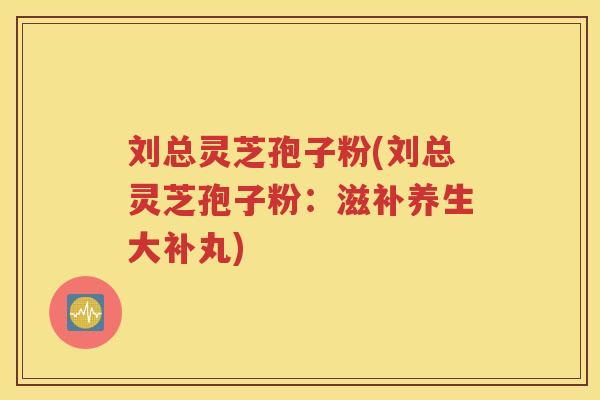 刘总灵芝孢子粉(刘总灵芝孢子粉：滋补养生大补丸)