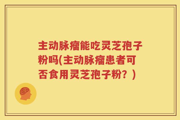 主动脉瘤能吃灵芝孢子粉吗(主动脉瘤患者可否食用灵芝孢子粉？)