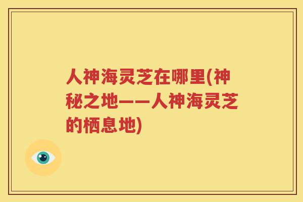 人神海灵芝在哪里(神秘之地——人神海灵芝的栖息地)