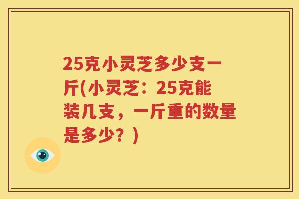 25克小灵芝多少支一斤(小灵芝：25克能装几支，一斤重的数量是多少？)