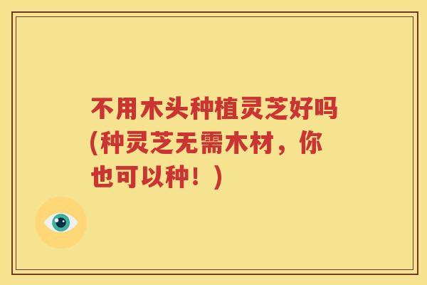 不用木头种植灵芝好吗(种灵芝无需木材，你也可以种！)