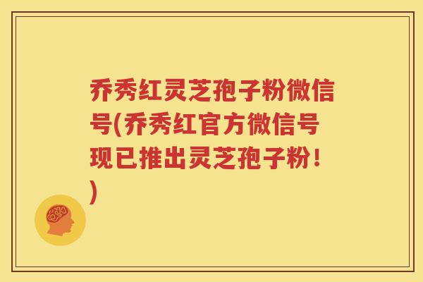 乔秀红灵芝孢子粉微信号(乔秀红官方微信号现已推出灵芝孢子粉！)