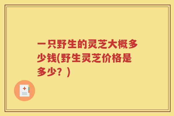 一只野生的灵芝大概多少钱(野生灵芝价格是多少？)
