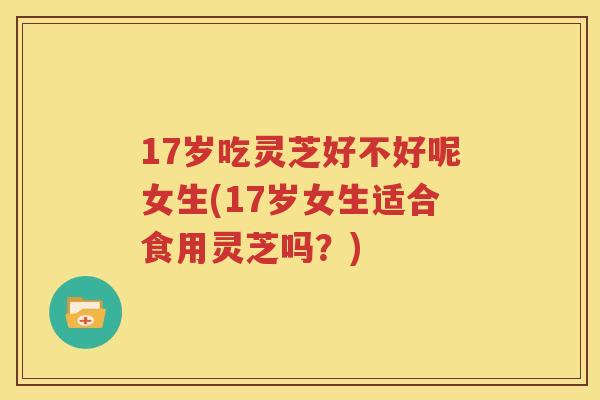 17岁吃灵芝好不好呢女生(17岁女生适合食用灵芝吗？)