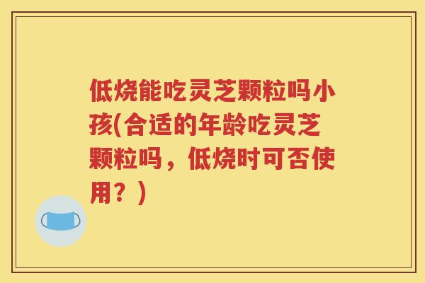 低烧能吃灵芝颗粒吗小孩(合适的年龄吃灵芝颗粒吗，低烧时可否使用？)