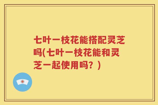七叶一枝花能搭配灵芝吗(七叶一枝花能和灵芝一起使用吗？)