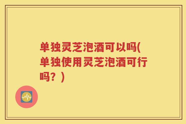 单独灵芝泡酒可以吗(单独使用灵芝泡酒可行吗？)