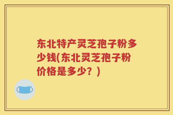 东北特产灵芝孢子粉多少钱(东北灵芝孢子粉价格是多少？)