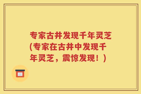 专家古井发现千年灵芝(专家在古井中发现千年灵芝，震惊发现！)