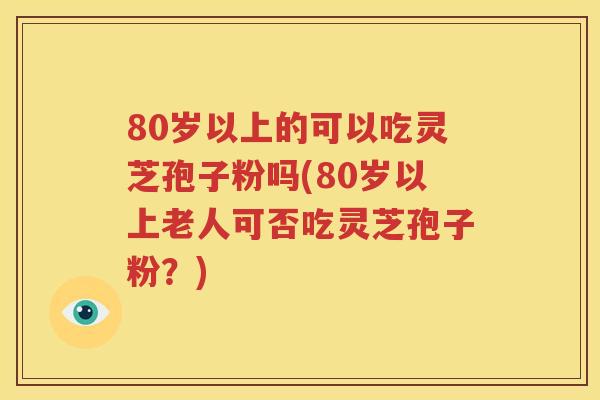 80岁以上的可以吃灵芝孢子粉吗(80岁以上老人可否吃灵芝孢子粉？)