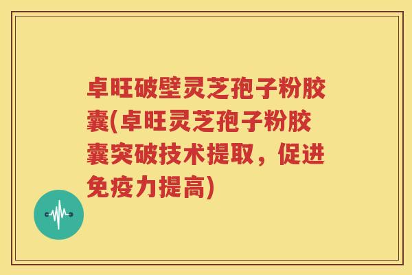 卓旺破壁灵芝孢子粉胶囊(卓旺灵芝孢子粉胶囊突破技术提取，促进免疫力提高)