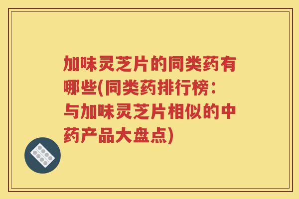 加味灵芝片的同类药有哪些(同类药排行榜：与加味灵芝片相似的中药产品大盘点)