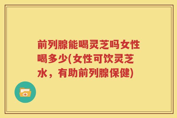 前列腺能喝灵芝吗女性喝多少(女性可饮灵芝水，有助前列腺保健)