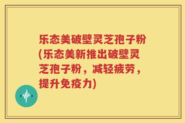 乐态美破壁灵芝孢子粉(乐态美新推出破壁灵芝孢子粉，减轻疲劳，提升免疫力)