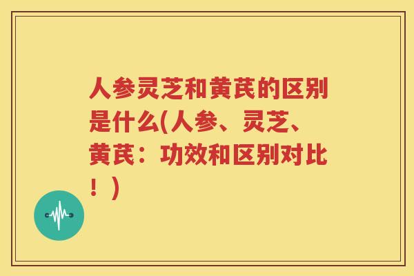 人参灵芝和黄芪的区别是什么(人参、灵芝、黄芪：功效和区别对比！)